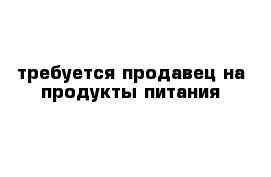 требуется продавец на продукты питания